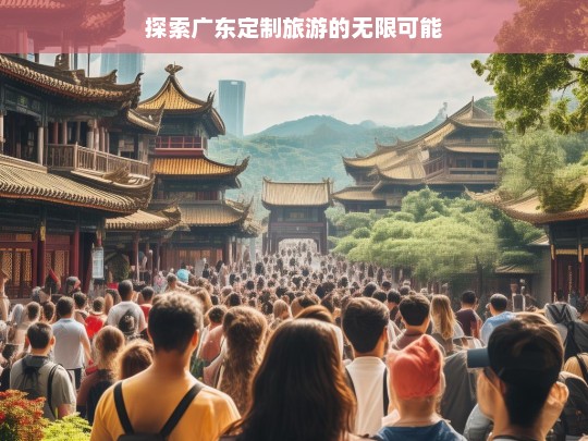 探索广东定制旅游的无限可能，广东定制旅游，开启无限可能之旅