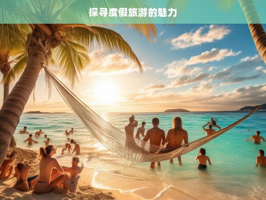 探寻度假旅游的魅力，度假旅游魅力探寻之旅