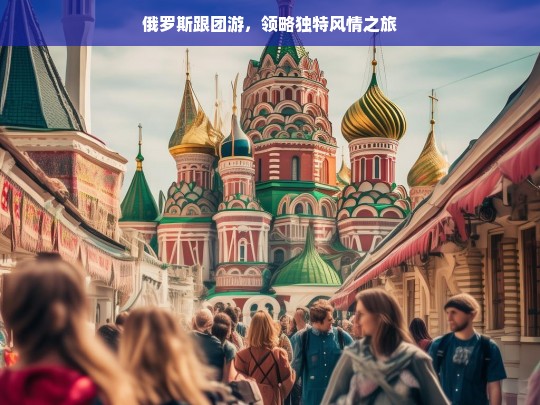 俄罗斯跟团游，领略独特风情之旅，俄罗斯跟团游，独特风情之旅