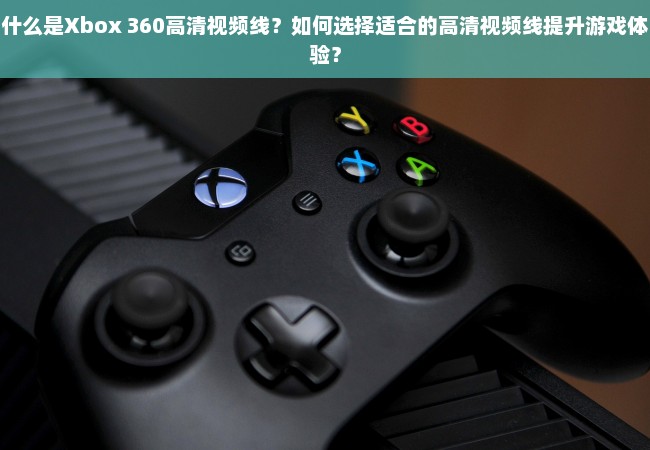 什么是Xbox 360高清视频线？如何选择适合的高清视频线提升游戏体验？