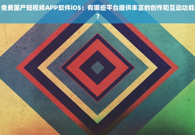 免费国产短视频APP软件iOS：有哪些平台提供丰富的创作和互动功能？