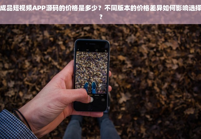 成品短视频APP源码的价格是多少？不同版本的价格差异如何影响选择？