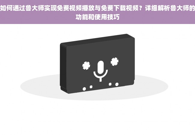 如何通过鲁大师实现免费视频播放与免费下载视频？详细解析鲁大师的功能和使用技巧