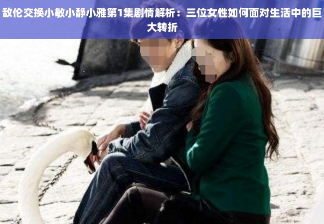 敌伦交换小敏小静小雅第1集剧情解析：三位女性如何面对生活中的巨大转折