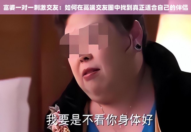 富婆一对一刺激交友：如何在高端交友圈中找到真正适合自己的伴侣