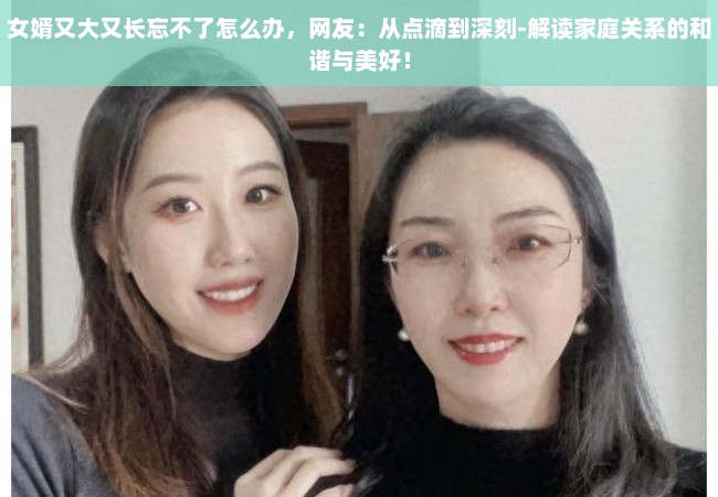 女婿又大又长忘不了怎么办，网友：从点滴到深刻-解读家庭关系的和谐与美好！