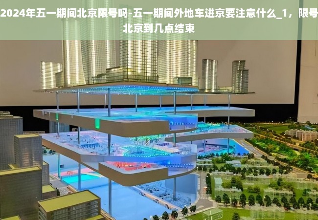 2024年五一期间北京限号吗-五一期间外地车进京要注意什么_1，限号北京到几点结束